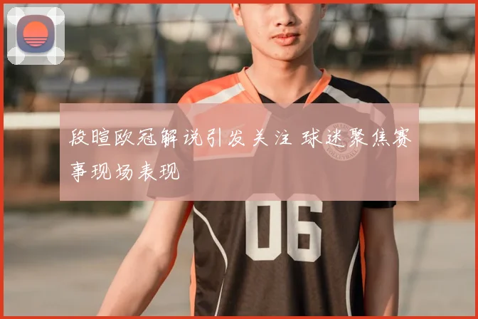 段暄欧冠解说引发关注 球迷聚焦赛事现场表现