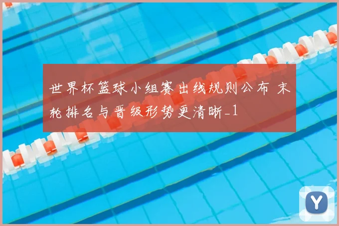 世界杯篮球小组赛出线规则公布 末轮排名与晋级形势更清晰_1