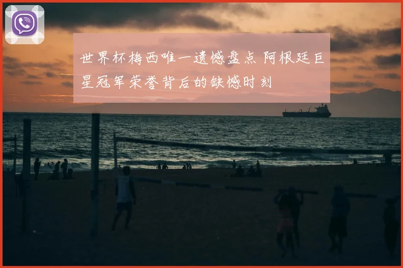 世界杯梅西唯一遗憾盘点 阿根廷巨星冠军荣誉背后的缺憾时刻