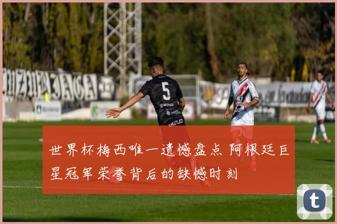 世界杯梅西唯一遗憾盘点 阿根廷巨星冠军荣誉背后的缺憾时刻