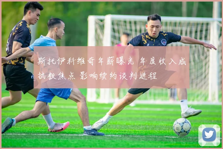 斯托伊科维奇年薪曝光 年度收入成执教焦点 影响续约谈判进程