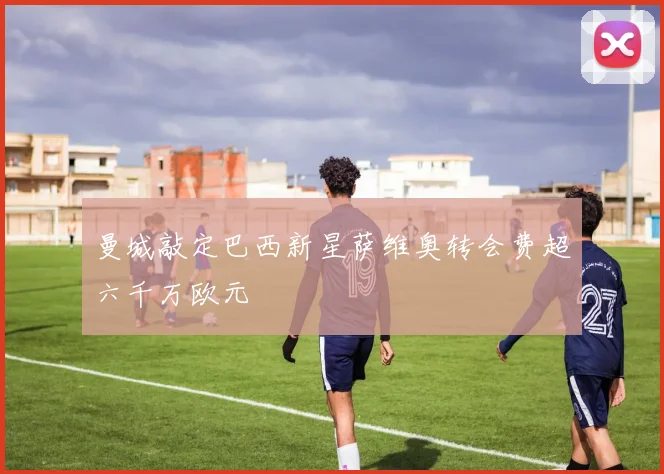 曼城敲定巴西新星萨维奥转会费超六千万欧元