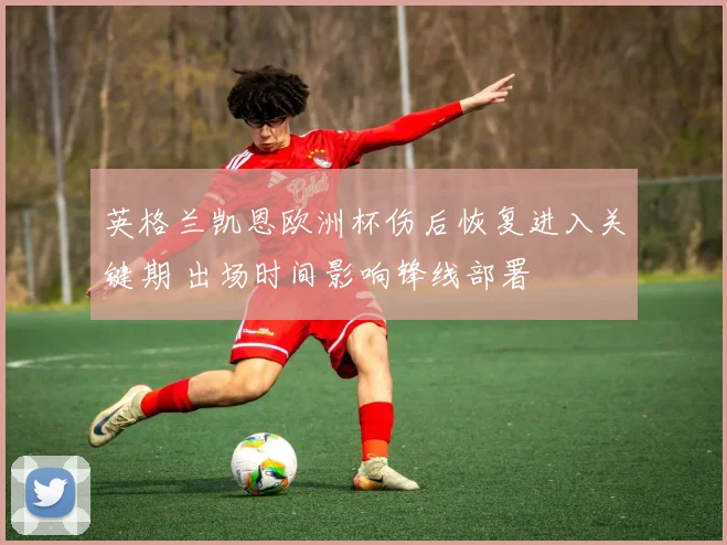 英格兰凯恩欧洲杯伤后恢复进入关键期 出场时间影响锋线部署