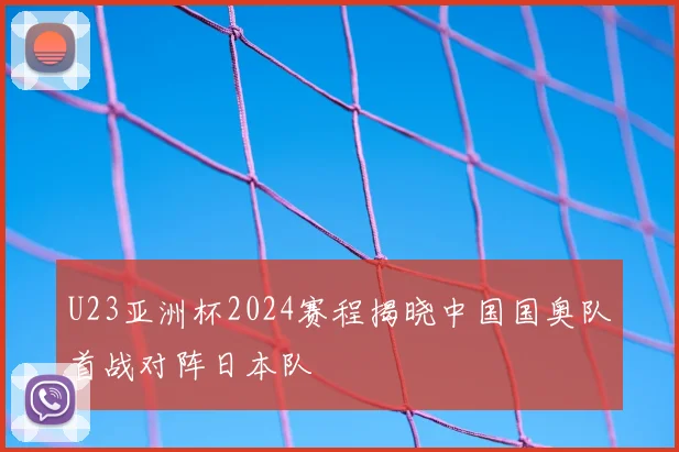 U23亚洲杯2024赛程揭晓中国国奥队首战对阵日本队