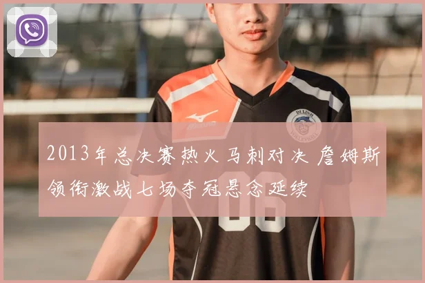 2013年总决赛热火马刺对决 詹姆斯领衔激战七场夺冠悬念延续