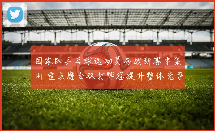 国家队乒乓球运动员备战新赛季集训 重点磨合双打阵容提升整体竞争力