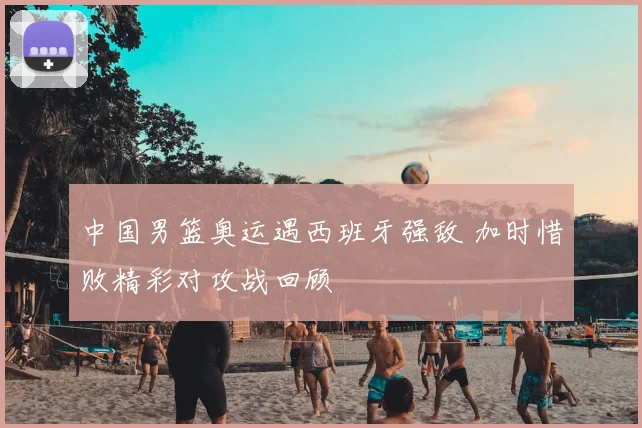 中国男篮奥运遇西班牙强敌 加时惜败精彩对攻战回顾
