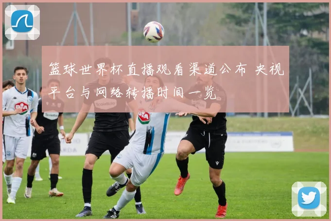 篮球世界杯直播观看渠道公布 央视平台与网络转播时间一览