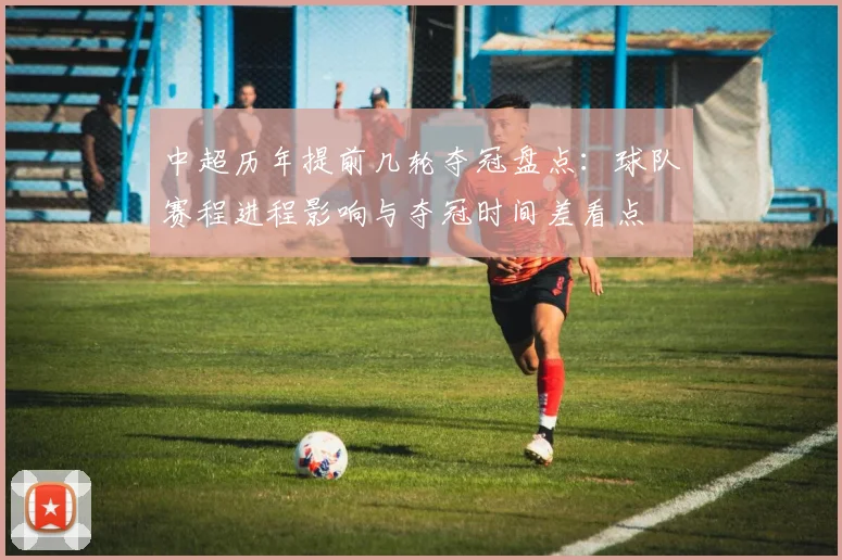 中超历年提前几轮夺冠盘点：球队赛程进程影响与夺冠时间差看点