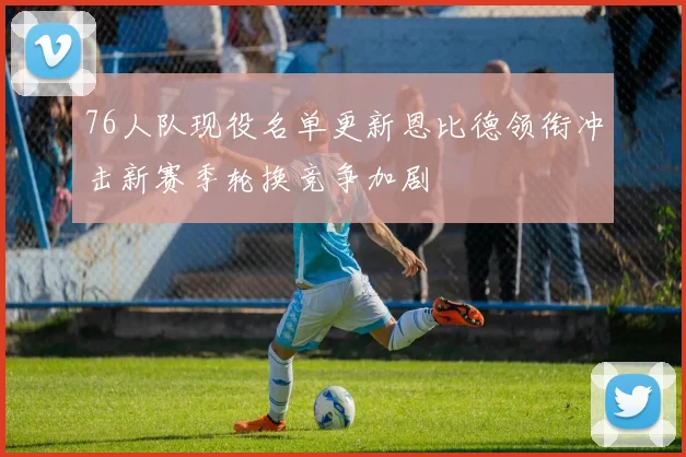 76人队现役名单更新恩比德领衔冲击新赛季轮换竞争加剧