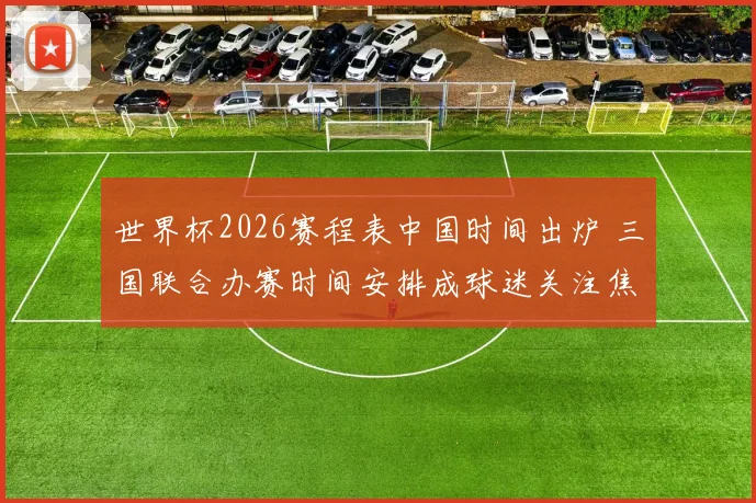 世界杯2026赛程表中国时间出炉 三国联合办赛时间安排成球迷关注焦点