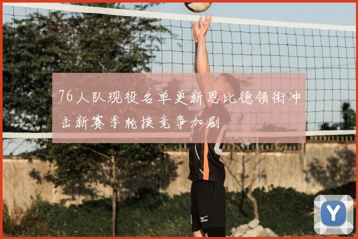 76人队现役名单更新恩比德领衔冲击新赛季轮换竞争加剧