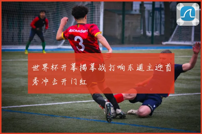 世界杯开幕揭幕战打响东道主迎首秀冲击开门红