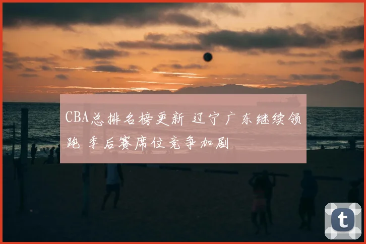 CBA总排名榜更新 辽宁广东继续领跑 季后赛席位竞争加剧