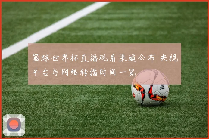 篮球世界杯直播观看渠道公布 央视平台与网络转播时间一览