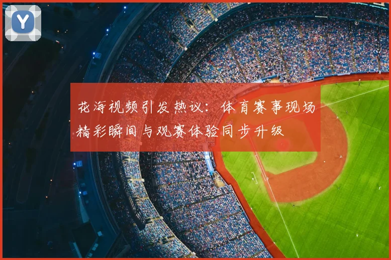 花海视频引发热议：体育赛事现场精彩瞬间与观赛体验同步升级