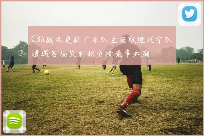 CBA战况更新广东队主场取胜辽宁队遭遇客场失利积分榜竞争加剧