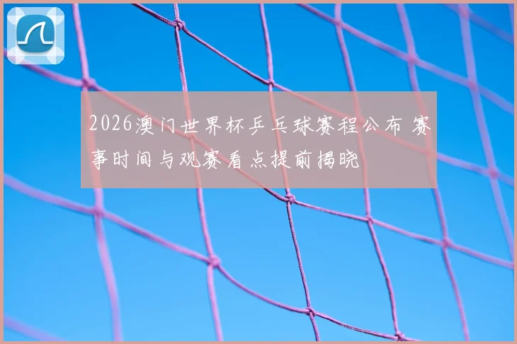 2026澳门世界杯乒乓球赛程公布 赛事时间与观赛看点提前揭晓