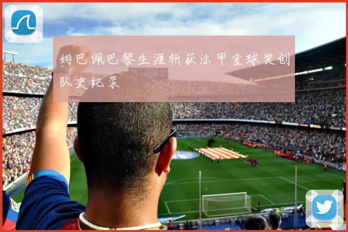 姆巴佩巴黎生涯斩获法甲金球奖创队史纪录