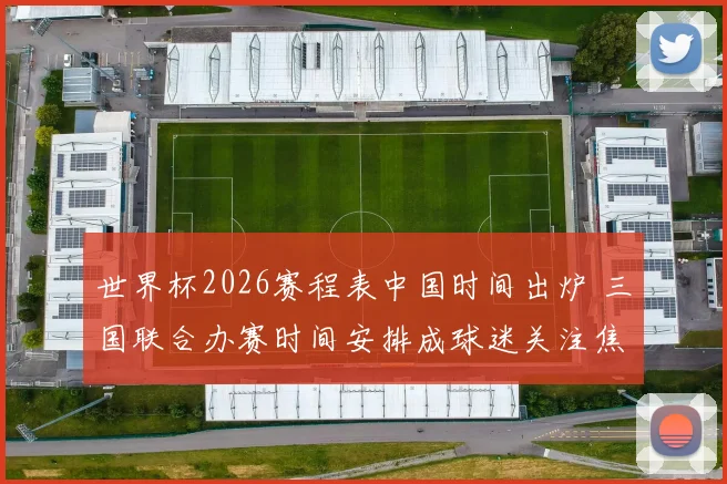 世界杯2026赛程表中国时间出炉 三国联合办赛时间安排成球迷关注焦点
