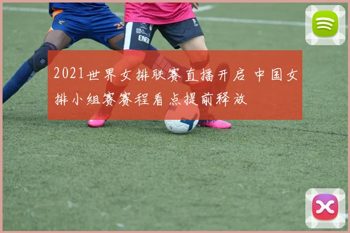 2021世界女排联赛直播开启 中国女排小组赛赛程看点提前释放