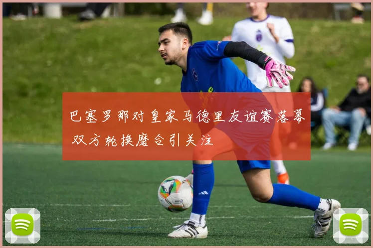 巴塞罗那对皇家马德里友谊赛落幕 双方轮换磨合引关注