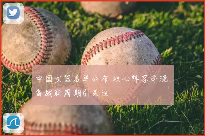 中国女篮名单公布 核心阵容浮现 备战新周期引关注