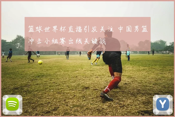 篮球世界杯直播引发关注 中国男篮冲击小组赛出线关键战