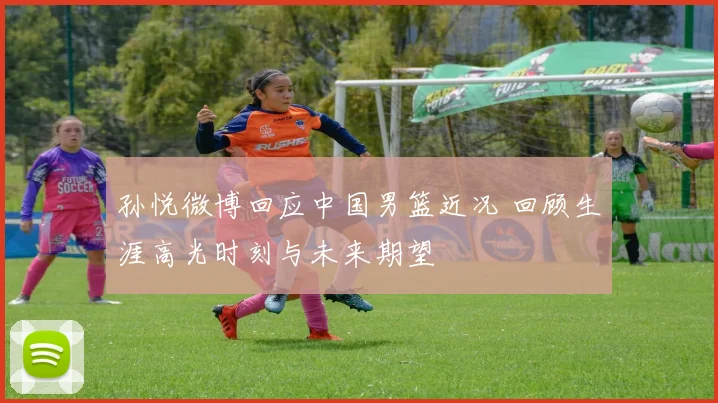 孙悦微博回应中国男篮近况 回顾生涯高光时刻与未来期望