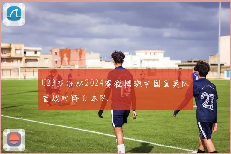 U23亚洲杯2024赛程揭晓中国国奥队首战对阵日本队
