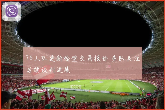 76人队更新哈登交易报价 多队关注后续谈判进展