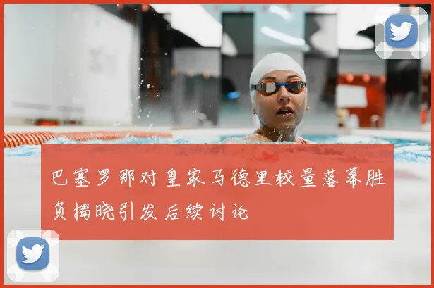 巴塞罗那对皇家马德里较量落幕胜负揭晓引发后续讨论