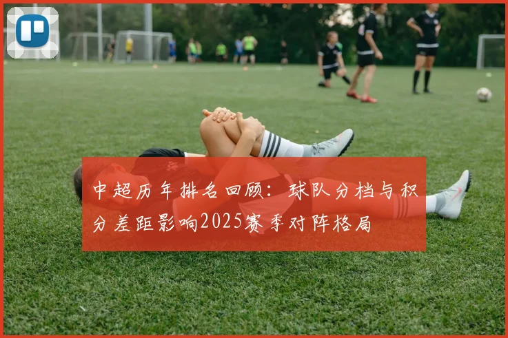 中超历年排名回顾:球队分档与积分差距影响2025赛季对阵格局