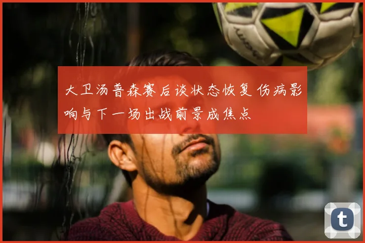 大卫汤普森赛后谈状态恢复 伤病影响与下一场出战前景成焦点