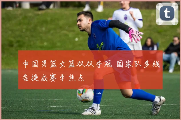 中国男篮女篮双双夺冠 国家队多线告捷成赛季焦点