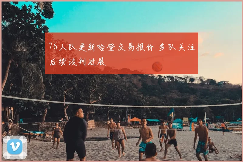 76人队更新哈登交易报价 多队关注后续谈判进展