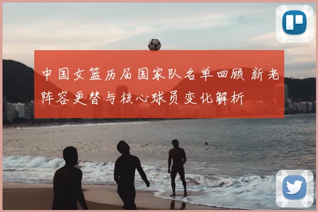 中国女篮历届国家队名单回顾 新老阵容更替与核心球员变化解析