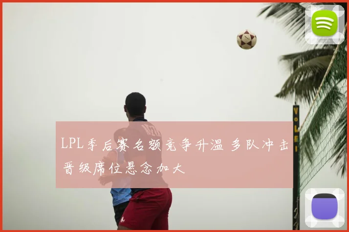 LPL季后赛名额竞争升温 多队冲击晋级席位悬念加大