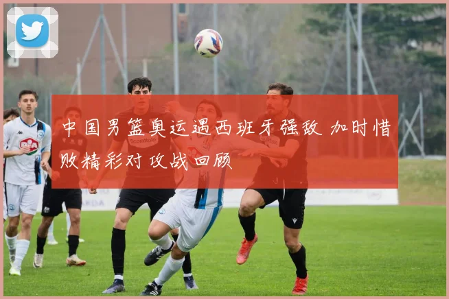 中国男篮奥运遇西班牙强敌 加时惜败精彩对攻战回顾