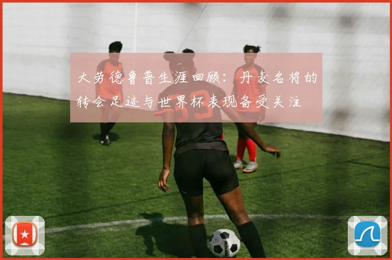 大劳德鲁普生涯回顾：丹麦名将的转会足迹与世界杯表现备受关注