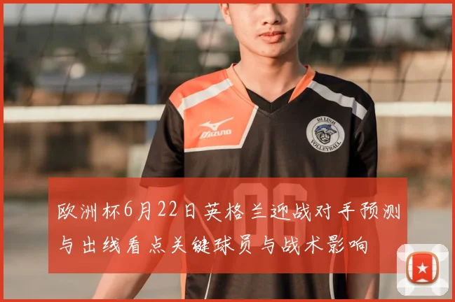 欧洲杯6月22日英格兰迎战对手预测与出线看点关键球员与战术影响