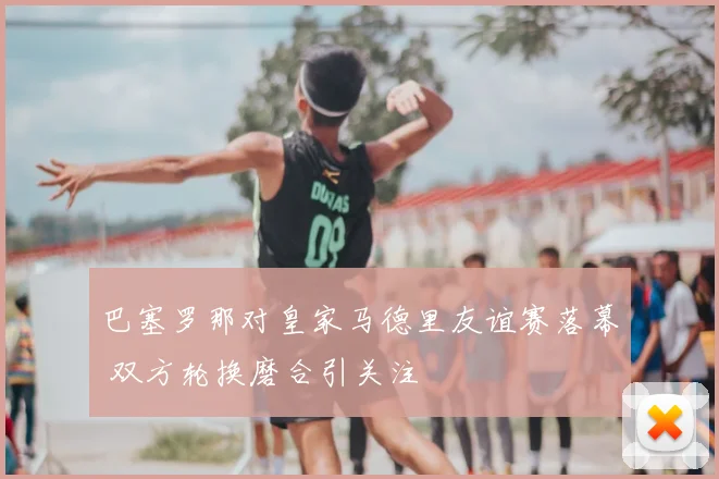 巴塞罗那对皇家马德里友谊赛落幕 双方轮换磨合引关注