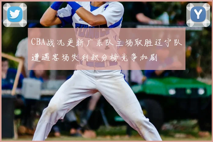 CBA战况更新广东队主场取胜辽宁队遭遇客场失利积分榜竞争加剧