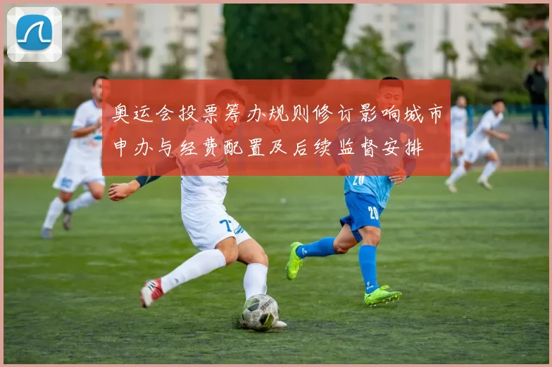 奥运会投票筹办规则修订影响城市申办与经费配置及后续监督安排